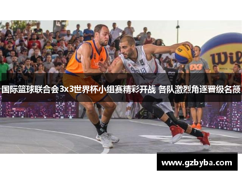 国际篮球联合会3x3世界杯小组赛精彩开战 各队激烈角逐晋级名额