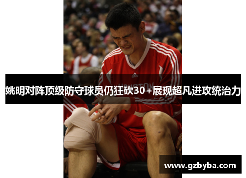 姚明对阵顶级防守球员仍狂砍30+展现超凡进攻统治力