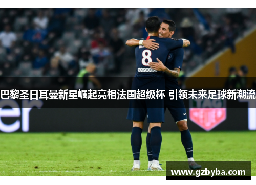 巴黎圣日耳曼新星崛起亮相法国超级杯 引领未来足球新潮流
