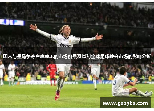 国米与皇马争夺卢库库米的市场前景及其对全球足球转会市场的影响分析