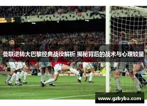 曼联逆转大巴黎经典战役解析 揭秘背后的战术与心理较量