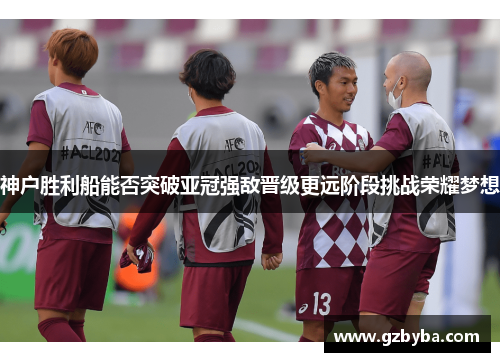 神户胜利船能否突破亚冠强敌晋级更远阶段挑战荣耀梦想