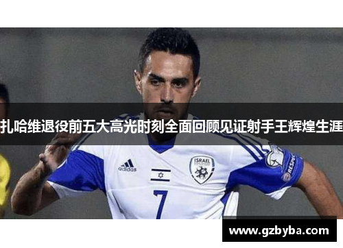 扎哈维退役前五大高光时刻全面回顾见证射手王辉煌生涯