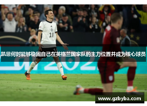 凯恩何时能够稳固自己在英格兰国家队的主力位置并成为核心球员 凯恩何时能够稳固自己在英格兰国家队的主力位置并成为核心球员