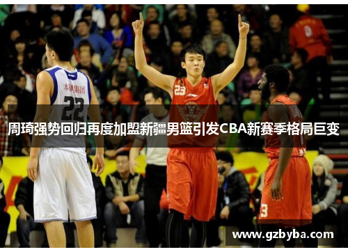 周琦强势回归再度加盟新疆男篮引发CBA新赛季格局巨变